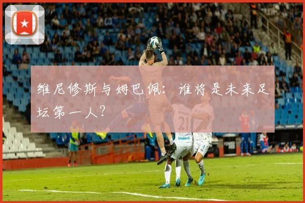 维尼修斯与姆巴佩：谁将是未来足坛第一人？